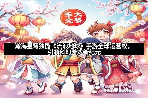 瀚海星穹独揽《流浪地球》手游全球运营权，引领科幻游戏新纪元